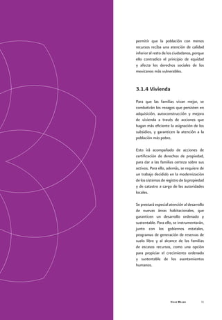 Vivir Mejor 31
permitir que la población con menos
recursos reciba una atención de calidad
inferior al resto de los ciudadanos, porque
ello contradice el principio de equidad
y afecta los derechos sociales de los
mexicanos más vulnerables.
3.1.4 Vivienda
Para que las familias vivan mejor, se
combatirán los rezagos que persisten en
adquisición, autoconstrucción y mejora
de vivienda a través de acciones que
hagan más eficiente la asignación de los
subsidios, y garanticen la atención a la
población más pobre.
Esto irá acompañado de acciones de
certificación de derechos de propiedad,
para dar a las familias certeza sobre sus
activos. Para ello, además, se requiere de
un trabajo decidido en la modernización
de los sistemas de registro de la propiedad
y de catastro a cargo de las autoridades
locales.
Se prestará especial atención al desarrollo
de nuevas áreas habitacionales, que
garanticen un desarrollo ordenado y
sustentable. Para ello, se instrumentarán,
junto con los gobiernos estatales,
programas de generación de reservas de
suelo libre y al alcance de las familias
de escasos recursos, como una opción
para propiciar el crecimiento ordenado
y sustentable de los asentamientos
humanos.
 
