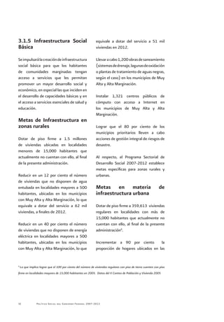 Política Social del Gobierno Federal 2007-201232
3.1.5 Infraestructura Social
Básica
Seimpulsarálacreacióndeinfraestructura
social básica para que los habitantes
de comunidades marginadas tengan
acceso a servicios que les permitan
promover un mayor desarrollo social y
económico, en especial las que inciden en
el desarrollo de capacidades básicas y en
el acceso a servicios esenciales de salud y
educación.
Metas de Infraestructura en
zonas rurales
Dotar de piso firme a 1.5 millones
de viviendas ubicadas en localidades
menores de 15,000 habitantes que
actualmente no cuentan con ello, al final
de la presente administración.
Reducir en un 12 por ciento el número
de viviendas que no disponen de agua
entubada en localidades mayores a 500
habitantes, ubicadas en los municipios
con Muy Alta y Alta Marginación, lo que
equivale a dotar del servicio a 62 mil
viviendas, a finales de 2012.
Reducir en un 40 por ciento el número
de viviendas que no disponen de energía
eléctrica en localidades mayores a 500
habitantes, ubicadas en los municipios
con Muy Alta y Alta Marginación, lo que
equivale a dotar del servicio a 51 mil
viviendas en 2012.
Llevaracabo1,200obrasdesaneamiento
(sistemasdedrenaje,lagunasdeoxidación
o plantas de tratamiento de aguas negras,
según el caso) en los municipios de Muy
Alta y Alta Marginación.
Instalar 1,321 centros públicos de
cómputo con acceso a Internet en
los municipios de Muy Alta y Alta
Marginación.
Lograr que el 80 por ciento de los
municipios prioritarios lleven a cabo
acciones de gestión integral de riesgos de
desastre.
Al respecto, el Programa Sectorial de
Desarrollo Social 2007-2012 establece
metas específicas para zonas rurales y
urbanas.
Metas en materia de
infraestructura urbana
Dotar de piso firme a 359,613 viviendas
regulares en localidades con más de
15,000 habitantes que actualmente no
cuentan con ello, al final de la presente
administración6
.
Incrementar a 90 por ciento la
proporción de hogares ubicados en las
6
Lo que implica lograr que el 100 por ciento del número de viviendas regulares con piso de tierra cuenten con piso
firme en localidades mayores de 15,000 habitantes en 2005. Datos del II Conteo de Población y Vivienda 2005
 