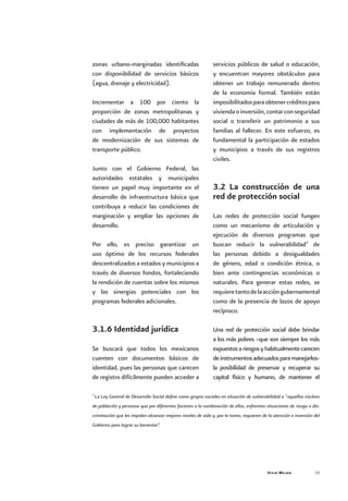 Vivir Mejor 33
zonas urbano-marginadas identificadas
con disponibilidad de servicios básicos
(agua, drenaje y electricidad).
Incrementar a 100 por ciento la
proporción de zonas metropolitanas y
ciudades de más de 100,000 habitantes
con implementación de proyectos
de modernización de sus sistemas de
transporte público.
Junto con el Gobierno Federal, las
autoridades estatales y municipales
tienen un papel muy importante en el
desarrollo de infraestructura básica que
contribuya a reducir las condiciones de
marginación y ampliar las opciones de
desarrollo.
Por ello, es preciso garantizar un
uso óptimo de los recursos federales
descentralizados a estados y municipios a
través de diversos fondos, fortaleciendo
la rendición de cuentas sobre los mismos
y las sinergias potenciales con los
programas federales adicionales.
3.1.6 Identidad jurídica
Se buscará que todos los mexicanos
cuenten con documentos básicos de
identidad, pues las personas que carecen
de registro difícilmente pueden acceder a
servicios públicos de salud o educación,
y encuentran mayores obstáculos para
obtener un trabajo remunerado dentro
de la economía formal. También están
imposibilitadosparaobtenercréditospara
viviendaoinversión,contarconseguridad
social o transferir un patrimonio a sus
familias al fallecer. En este esfuerzo, es
fundamental la participación de estados
y municipios a través de sus registros
civiles.
3.2 La construcción de una
red de protección social
Las redes de protección social fungen
como un mecanismo de articulación y
ejecución de diversos programas que
buscan reducir la vulnerabilidad7
de
las personas debido a desigualdades
de género, edad o condición étnica, o
bien ante contingencias económicas o
naturales. Para generar estas redes, se
requieretantodelaaccióngubernamental
como de la presencia de lazos de apoyo
recíproco.
Una red de protección social debe brindar
a los más pobres –que son siempre los más
expuestosariesgosyhabitualmentecarecen
deinstrumentosadecuadosparamanejarlos-
la posibilidad de preservar y recuperar su
capital físico y humano, de mantener el
7
La Ley General de Desarrollo Social define como grupos sociales en situación de vulnerabilidad a “aquellos núcleos
de población y personas que por diferentes factores o la combinación de ellos, enfrentan situaciones de riesgo o dis-
criminación que les impiden alcanzar mejores niveles de vida y, por lo tanto, requieren de la atención e inversión del
Gobierno para lograr su bienestar”.
 