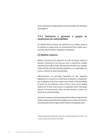 Política Social del Gobierno Federal 2007-201234
acceso a los servicios sociales básicos y evitar la exclusión ante situaciones
de emergencia.
3.2.1 Asistencia a personas o grupos en
condiciones de vulnerabilidad
Se implementarán acciones que garanticen que ninguna persona,
sin importar su origen social, sus características físicas, edad, sexo o
posición cultural enfrente inequidad y marginación.
a) Adultos mayores
Debido al aumento de la esperanza de vida, este grupo tendrá un
elevado crecimiento en los años por venir y requerirá de medidas
específicas para lograr niveles adecuados de bienestar, por ejemplo,
el desarrollo de mercados laborales específicos a sus capacidades y el
acceso a sistemas de salud especializados.
Adicionalmente, un porcentaje importante de este segmento
poblacional se encuentra en condiciones de pobreza y marginación,
que se agudizan en las zonas rurales y semirurales. En las localidades
de hasta 20 mil habitantes, sólo el 20 por ciento de los adultos
mayores de 70 años tiene acceso a la seguridad social8
. Este grupo
además es frecuentemente sujeto de discriminación y abuso, aún
dentro de sus propias familias.
Asimismo se requieren acciones que permitan fortalecer el ingreso de los
adultos mayores, particularmente aquellos que no cuentan con acceso a
una pensión por parte de alguno de los institutos de seguridad social.
8
Reglas de Operación del Programa de Atención a los Adultos Mayores de 70 años y más
en Zonas Rurales, para el Ejercicio Fiscal 2008.
 