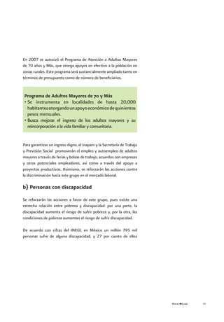 Vivir Mejor 35
En 2007 se autorizó el Programa de Atención a Adultos Mayores
de 70 años y Más, que otorga apoyos en efectivo a la población en
zonas rurales. Este programa será sustancialmente ampliado tanto en
términos de presupuesto como de número de beneficiarios.
Programa de Adultos Mayores de 70 y Más
•	Se instrumenta en localidades de hasta 20,000
habitantesotorgandounapoyoeconómicodequinientos
pesos mensuales.
•	Busca mejorar el ingreso de los adultos mayores y su
reincorporación a la vida familiar y comunitaria.
Para garantizar un ingreso digno, el Inapam y la Secretaría de Trabajo
y Previsión Social promoverán el empleo y autoempleo de adultos
mayores a través de ferias y bolsas de trabajo, acuerdos con empresas
y otros potenciales empleadores, así como a través del apoyo a
proyectos productivos. Asimismo, se reforzarán las acciones contra
la discriminación hacia este grupo en el mercado laboral.
b) Personas con discapacidad
Se reforzarán las acciones a favor de este grupo, pues existe una
estrecha relación entre pobreza y discapacidad: por una parte, la
discapacidad aumenta el riesgo de sufrir pobreza y, por la otra, las
condiciones de pobreza aumentan el riesgo de sufrir discapacidad.
De acuerdo con cifras del INEGI, en México un millón 795 mil
personas sufre de alguna discapacidad, y 27 por ciento de ellos
 