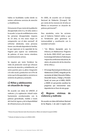 Política Social del Gobierno Federal 2007-201236
habita en localidades rurales donde no
existen suficientes servicios de atención
y rehabilitación.
Únicamente63porcientodelapoblación
discapacitada entre 6 y 14 años asiste a
la escuela. La tasa de analfabetismo entre
las personas discapacitadas mayores
de 15 años, es tres veces mayor en
comparación con el dato nacional9
. Al
enfrentar obstáculos, estas personas
tienen una elevada dependencia familiar,
lo que repercute en la capacidad de los
hogares para superar sus condiciones
de pobreza, al tener menos miembros
económicamente activos.
Se requiere por tanto fortalecer las
redes de protección social que ofrezcan
servicios de atención y rehabilitación, así
como puentes para su plena integración
a la vida social y productiva con el fin de
evitar que la discapacidad se convierta en
sinónimo de pobreza y exclusión.
c) Niños y adolescentes
en situación de riesgo
De acuerdo con datos de UNICEF, el
maltrato y la explotación infantil están
fuertemente correlacionados con la
pobreza generalizada, medida a través
del nivel de ingreso y de la disponibilidad
de infraestructura y de servicios.
En 2005, de acuerdo con el Consejo
Nacional de Población (Conapo), 58
por ciento de los menores de 18 años en
México se encuentran en situación de
pobreza patrimonial10
.
Para atenderlos, entre las acciones
que el Gobierno Federal realiza y que
se fortalecerán para garantizar su
transversalidad y coordinación con la
sociedad civil están:
•	 “Un México Apropiado para la
Infancia y la Adolescencia: Programa
de Acción 2002-2010”, que resume
laestrategiadelGobiernoFederalpara
mejorarlascondicioneseducativas,de
salud y de protección de los derechos
de los niños; y
•	 ElConsejoNacionalparalaInfanciayla
Adolescencia (COIA), integrado por las
secretarías de Salud, Educación Pública,
Desarrollo Social, y Trabajo y Previsión
Social, así como por el IMSS, ISSSTE
y SNDIF, el cual permite coordinar los
programas que instrumentan estas
dependencias en favor de este grupo.
d) Mujeres víctimas de
violencia y maltrato
De acuerdo con datos del Instituto Nacional
de las Mujeres, 1 de cada 5 mujeres sufre
9
Primera Encuesta Nacional sobre Discriminación en México de Sedesol-Conapred (2006).
10
Cálculos de Sedesol con base en la ENIGH-2005.
 