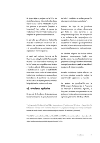 Vivir Mejor 37
de violencia de su pareja actual, el 60.4 por
ciento ha sufrido de violencia familiar alguna
vez en la vida y casi la mitad de las mujeres
con primaria o secundaria (completa e
incompleta) han sufrido al menos un
incidente de violencia11
. Esto no sólo genera
inequidad de género sino también social.
Es por ello que el Gobierno Federal ha
insistido y continuará insistiendo en la
defensa de los derechos de las mujeres
y la promoción de su participación en los
espacios de decisión pública.
A través del Instituto Nacional de las
Mujeres, con la Ley General de Acceso de las
Mujeres a una Vida Libre de Violencia y con
laLeyGeneralparalaIgualdadentreMujeres
y Hombres, además del Programa de Apoyo
a las Instancias de Mujeres en las Entidades
Federativasyotrosfondosdefortalecimiento
institucional, continuaremos avanzando en
laerradicacióndelaviolenciayla promoción
deunaculturaderespetoyreconocimientoa
la dignidad de las mujeres mexicanas.
e) Jornaleros agrícolas
De los más de 3 millones de jornaleros que
laboranenlaszonasdeagriculturacomercial
del país, 2.1 millones no reciben prestación
alguna proveniente de sus trabajos12
.
Además, los hijos de los jornaleros
frecuentemente no asisten a la escuela
por falta de aulas cercanas a los
campamentos agrícolas, por la migración
o por trabajar en los campos junto con
sus padres. Además, se exponen a serios
accidentes de trabajo y graves problemas
de salud, al estar en contacto directo con
sustancias tóxicas como los insecticidas.
La condición migrante de muchas familias
jornaleras frecuentemente implica que
pierdanaccesoalosbeneficiosdelosdiversos
programassociales,porestarfueraalmomento
deempadronamiento,oporlanoportabilidad
dealgunosdeellosentreestados.
Por ello, el Gobierno Federal reforzará las
acciones actuales buscando mejorar la
coordinación y potenciar su impacto.
La Sedesol, en coordinación con la
STPS, seguirá fortaleciendo el Programa
de Atención a Jornaleros Agrícolas, e
impulsaráaccionescorresponsablesconlos
gobiernoslocalesylospropiosempresarios
agrícolas y sancionar el trabajo infantil.
11
La Organización Mundial de la Salud define la violencia como “el uso intencional de la fuerza o el poder físico (de
hecho o como amenaza) contra uno mismo, otra persona o un grupo o comunidad, que cause o tenga muchas proba-
bilidades de causar lesiones, muerte, daños psicológicos, trastornos del desarrollo o privaciones”.
12
Sólo 91,418 estaban afiliados al IMSS y 1,676 al ISSSTE; sólo 34,270 jornaleros estaban afiliados a alguna Afore o Sis-
temadeAhorroparaelRetiro.EstadísticasdelaCONSAR(2006).12
BancoMundial“Notasobreredesdeprotecciónsocial.
Seguro de salud comunitario y medidas de protección social”, 2006.
 