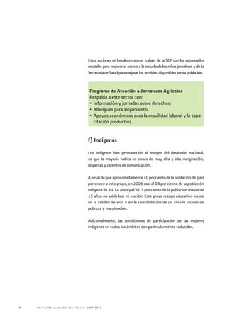 Política Social del Gobierno Federal 2007-201238
Estas acciones se fortalecen con el trabajo de la SEP con las autoridades
estatales para mejorar el acceso a la escuela de los niños jornaleros y de la
Secretaria de Salud para mejorar los servicios disponibles a esta población.
Programa de Atención a Jornaleros Agrícolas
Respalda a este sector con:
•	 Información y jornadas sobre derechos.
•	 Albergues para alojamiento.
•	 Apoyos económicos para la movilidad laboral y la capa-
citación productiva.
f) Indígenas
Los indígenas han permanecido al margen del desarrollo nacional,
ya que la mayoría habita en zonas de muy alta y alta marginación,
dispersas y carentes de comunicación.
Apesardequeaproximadamente10porcientodelapoblacióndelpaís
pertenece a este grupo, en 2006 casi el 14 por ciento de la población
indígena de 8 a 14 años y el 31.7 por ciento de la población mayor de
15 años no sabía leer ni escribir. Este grave rezago educativo incide
en la calidad de vida y en la consolidación de un círculo vicioso de
pobreza y marginación.
Adicionalmente, las condiciones de participación de las mujeres
indígenas en todos los ámbitos son particularmente reducidas.
 
