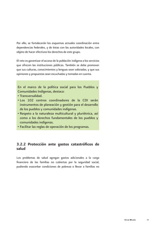 Vivir Mejor 39
Por ello, se fortalecerán los esquemas actuales coordinación entre
dependencias federales, y de éstas con las autoridades locales, con
objeto de hacer efectivos los derechos de este grupo.
El reto es garantizar el acceso de la población indígena a los servicios
que ofrecen las instituciones públicas. También se debe promover
que sus culturas, conocimientos y lenguas sean valoradas, y que sus
opiniones y propuestas sean escuchadas y tomadas en cuenta.
En el marco de la política social para los Pueblos y
Comunidades Indígenas, destaca:
•	Transversalidad.
•	Los 102 centros coordinadores de la CDI serán
instrumentos de planeación y gestión para el desarrollo
de los pueblos y comunidades indígenas.
•	Respeto a la naturaleza multicultural y pluriétnica, así
como a los derechos fundamentales de los pueblos y
comunidades indígenas.
•	Facilitar las reglas de operación de los programas.
3.2.2 Protección ante gastos catastróficos de
salud
Los problemas de salud agregan gastos adicionales a la carga
financiera de las familias no cubiertas por la seguridad social,
pudiendo exacerbar condiciones de pobreza o llevar a familias no
 