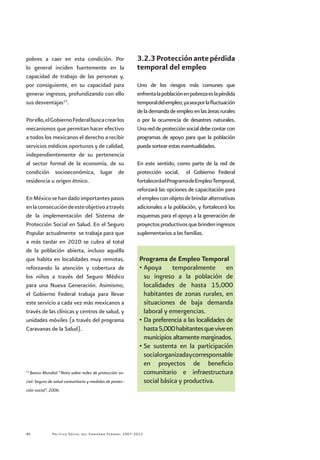 Política Social del Gobierno Federal 2007-201240
pobres a caer en esta condición. Por
lo general inciden fuertemente en la
capacidad de trabajo de las personas y,
por consiguiente, en su capacidad para
generar ingresos, profundizando con ello
sus desventajas13
.
Porello,elGobiernoFederalbuscacrearlos
mecanismos que permitan hacer efectivo
a todos los mexicanos el derecho a recibir
servicios médicos oportunos y de calidad,
independientemente de su pertenencia
al sector formal de la economía, de su
condición socioeconómica, lugar de
residencia u origen étnico.
EnMéxicosehandadoimportantespasos
enlaconsecucióndeesteobjetivoatravés
de la implementación del Sistema de
Protección Social en Salud. En el Seguro
Popular actualmente se trabaja para que
a más tardar en 2010 se cubra al total
de la población abierta, incluso aquélla
que habita en localidades muy remotas,
reforzando la atención y cobertura de
los niños a través del Seguro Médico
para una Nueva Generación. Asimismo,
el Gobierno Federal trabaja para llevar
este servicio a cada vez más mexicanos a
través de las clínicas y centros de salud, y
unidades móviles (a través del programa
Caravanas de la Salud).
3.2.3Protecciónantepérdida
temporal del empleo
Uno de los riesgos más comunes que
enfrentalapoblaciónenpobrezaeslapérdida
temporaldelempleo,yaseaporlafluctuación
delademandadeempleoenlasáreasrurales
o por la ocurrencia de desastres naturales.
Unareddeprotecciónsocialdebecontarcon
programas de apoyo para que la población
pueda sortear estas eventualidades.
En este sentido, como parte de la red de
protección social, el Gobierno Federal
fortaleceráelProgramadeEmpleoTemporal,
reforzará las opciones de capacitación para
elempleoconobjetodebrindaralternativas
adicionales a la población, y fortalecerá los
esquemas para el apoyo a la generación de
proyectosproductivosquebrindeningresos
suplementarios a las familias.
Programa de Empleo Temporal
•	Apoya temporalmente en
su ingreso a la población de
localidades de hasta 15,000
habitantes de zonas rurales, en
situaciones de baja demanda
laboral y emergencias.
•	Da preferencia a las localidades de
hasta5,000habitantesqueviveen
municipios altamente marginados.
•	Se sustenta en la participación
socialorganizadaycorresponsable
en proyectos de beneficio
comunitario e infraestructura
social básica y productiva.
13
Banco Mundial “Nota sobre redes de protección so-
cial. Seguro de salud comunitario y medidas de protec-
ción social”, 2006.
 