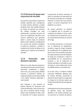 Vivir Mejor 41
3.2.4 Acciones de apoyo ante
coyunturas de mercado
En ocasiones coyunturales se requiere de
medidas especiales para contingencias
en salud, vivienda, alimentos y empleo
temporal. Entre estas medidas destacan
los fondos de garantía que permiten
dar créditos accesibles con tasas
preferenciales y periodos de gracia, así
como los compromisos efectivos entre
sectores productivos para garantizar
abasto a precios bajos de productos
básicos. Estas medidas se complementan
con acciones que permitan restablecer
la cadena de suministro, o faciliten la
instalación de Comités de Abasto en los
estados que lo requieran ante desastres
naturales.
3.2.5 Protección ante
desastres naturales
México es un país altamente propenso a
sufrirdesastresnaturalescomohuracanes,
terremotos, inundaciones o sequías,
entre otros, que causan graves pérdidas
humanas y económicas. Además, los
riesgos para el país se incrementan debido
a los cambios climáticos registrados a
nivel mundial.
Para responder a esta situación, el
Sistema Nacional de Protección Civil
continuará llevando a cabo acciones para
que, ante un desastre natural, se logre
reducir tanto la pérdida de vidas, como
la afectación de la planta productiva,
la destrucción de bienes materiales, el
daño a la naturaleza y la interrupción de
las funciones esenciales de la sociedad.
Asimismo, se buscará que esas acciones
ayuden a la pronta recuperación de la
población y su entorno.
De manera prioritaria, se atenderá
a la población que se encuentra en
condiciones de pobreza en áreas rurales
sin infraestructura de protección civil, y
con asentamientos humanos en zonas de
alto riesgo.
En el ámbito preventivo, se continuará
con: la elaboración de diagnósticos,
estudios y mapas de riesgo; campañas
de sensibilización de la población para
hacer frente a las eventuales situaciones
deriesgoydesastres;obrasdemitigación
de riesgo que contribuyan a reducir la
vulnerabilidad de los asentamientos
humanos, y con la reubicación de
familias asentadas en inmuebles y zonas
de riesgo, en activa colaboración con las
autoridades locales y la sociedad civil.
En la fase crítica, el Gobierno Federal
continuará habilitando albergues para
las familias afectadas, procurando la
dotación de bienes básicos y asegurando
la entrega de los diversos apoyos que
reciben los beneficiarios de los programas
sociales.
Enlafasedereconstrucciónyrecuperación,
se aplicarán censos que permitan
identificar a las familias afectadas que
se encuentran en condición de pobreza,
 