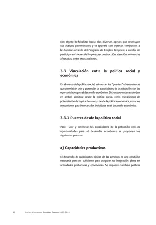 Política Social del Gobierno Federal 2007-201242
con objeto de focalizar hacia ellas diversos apoyos que restituyan
sus activos patrimoniales y se apoyará con ingresos temporales a
las familias a través del Programa de Empleo Temporal, a cambio de
participar en labores de limpieza, reconstrucción, atención a viviendas
afectadas, entre otras acciones.
3.3 Vinculación entre la política social y
económica
En el marco de la política social, se insertan los “puentes” o herramientas
que permitirán unir y potenciar las capacidades de la población con las
oportunidadesparaeldesarrolloeconómico.Dichospuentesseextienden
en ambos sentidos: desde la política social, como mecanismos de
potenciacióndelcapitalhumano,ydesdelapolíticaeconómica,comolos
mecanismos para insertar a los individuos en el desarrollo económico.
3.3.1 Puentes desde la política social
Para unir y potenciar las capacidades de la población con las
oportunidades para el desarrollo económico se proponen los
siguientes puentes:
a) Capacidades productivas
El desarrollo de capacidades básicas de las personas es una condición
necesaria pero no suficiente para asegurar su integración plena en
actividades productivas y económicas. Se requieren también políticas
 