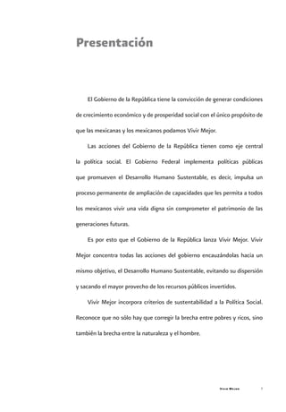 Vivir Mejor 
Presentación
El Gobierno de la República tiene la convicción de generar condiciones
de crecimiento económico y de prosperidad social con el único propósito de
que las mexicanas y los mexicanos podamos Vivir Mejor.
Las acciones del Gobierno de la República tienen como eje central
la política social. El Gobierno Federal implementa políticas públicas
que promueven el Desarrollo Humano Sustentable, es decir, impulsa un
proceso permanente de ampliación de capacidades que les permita a todos
los mexicanos vivir una vida digna sin comprometer el patrimonio de las
generaciones futuras.
Es por esto que el Gobierno de la República lanza Vivir Mejor. Vivir
Mejor concentra todas las acciones del gobierno encauzándolas hacia un
mismo objetivo, el Desarrollo Humano Sustentable, evitando su dispersión
y sacando el mayor provecho de los recursos públicos invertidos.
Vivir Mejor incorpora criterios de sustentabilidad a la Política Social.
Reconoce que no sólo hay que corregir la brecha entre pobres y ricos, sino
también la brecha entre la naturaleza y el hombre.
 
