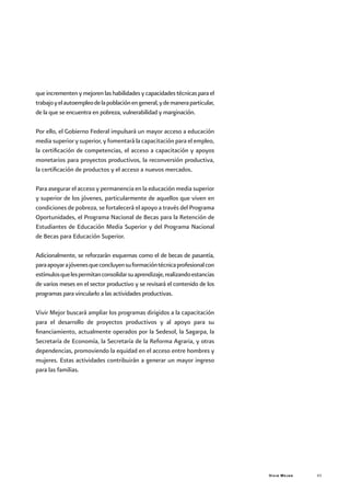 Vivir Mejor 43
queincrementenymejorenlashabilidadesycapacidadestécnicasparael
trabajoyelautoempleodelapoblaciónengeneral,ydemaneraparticular,
de la que se encuentra en pobreza, vulnerabilidad y marginación.
Por ello, el Gobierno Federal impulsará un mayor acceso a educación
media superior y superior, y fomentará la capacitación para el empleo,
la certificación de competencias, el acceso a capacitación y apoyos
monetarios para proyectos productivos, la reconversión productiva,
la certificación de productos y el acceso a nuevos mercados.
Para asegurar el acceso y permanencia en la educación media superior
y superior de los jóvenes, particularmente de aquellos que viven en
condiciones de pobreza, se fortalecerá el apoyo a través del Programa
Oportunidades, el Programa Nacional de Becas para la Retención de
Estudiantes de Educación Media Superior y del Programa Nacional
de Becas para Educación Superior.
Adicionalmente, se reforzarán esquemas como el de becas de pasantía,
paraapoyarajóvenesqueconcluyensuformacióntécnicaprofesionalcon
estímulosquelespermitanconsolidarsuaprendizaje,realizandoestancias
de varios meses en el sector productivo y se revisará el contenido de los
programas para vincularlo a las actividades productivas.
Vivir Mejor buscará ampliar los programas dirigidos a la capacitación
para el desarrollo de proyectos productivos y al apoyo para su
financiamiento, actualmente operados por la Sedesol, la Sagarpa, la
Secretaría de Economía, la Secretaría de la Reforma Agraria, y otras
dependencias, promoviendo la equidad en el acceso entre hombres y
mujeres. Estas actividades contribuirán a generar un mayor ingreso
para las familias.
 