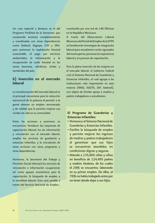 Política Social del Gobierno Federal 2007-201244
Un caso especial a destacar es el del
Programa ProÁrbol de la Semarnat, que
comprende acciones complementarias
y coordinadas con otras dependencias
como Sedesol, Sagarpa, CDI y SRA,
para promover la explotación forestal
sustentable, el pago por servicios
ambientales, la reforestación y la
recuperación de suelo forestal en las
zonas boscosas, selváticas, áridas y
semiáridas del país.
b) Inserción en el mercado
laboral
La transformación del mercado laboral es
el principal mecanismo para la reducción
estructural de la pobreza al permitir a la
gente obtener un empleo remunerado
y de calidad que le permita mejorar sus
niveles de vida en su comunidad.
Entre las acciones a promover se
encuentran: fortalecer los esquemas de
capacitación laboral, los de información
y vinculación con el mercado laboral,
ampliar los servicios de guarderías y
estancias infantiles, y la vinculación de
estas acciones con otros programas y
otras dependencias.
Asimismo, la Secretaría del Trabajo y
Previsión Social reforzará los servicios de
vinculación e información ocupacional,
así como apoyos económicos para la
capacitación, la búsqueda de empleo y
la movilidad laboral. Esto será posible a
través del Servicio Nacional de Empleo ,
constituido por una red de 148 Oficinas
en la República Mexicana.
A través del Observatorio Laboral
MexicanodelPortaldelEmpleodelaSTPS
se fortalecerán estrategias de integración
laboral para estudiantes recién egresados
delnivelsuperior,personassinexperiencia
laboral y en proceso de capacitación.
Para la plena inserción de las mujeres en
el mercado laboral, el Gobierno Federal
creó el Sistema Nacional de Guarderías y
Estancias Infantiles, el cual agrupa a las
instituciones más importantes en esta
materia (IMSS, ISSSTE, DIF, Sedesol),
con objeto de brindar apoyo a madres y
padres trabajadores o estudiantes.
El Programa de Guarderías y
Estancias Infantiles:
•	Pertenece al Sistema Nacional de
Guarderías y Estancias Infantiles.
•	Facilita la búsqueda de empleo
y permite mejorar los ingresos
de madres y padres trabajadores
al garantizar que sus hijos
se encuentran atendidos en
condiciones dignas y seguras.
•	Atiende a 135,805 niñas y niños
en beneficio de 124,495 padres
y madres titulares, de los cuales
el 24% se encuentra. laborando
en su primer empleo. De ellos, el
76%nohabíatrabajadoantespor
no tener donde dejar a sus hijos.
 