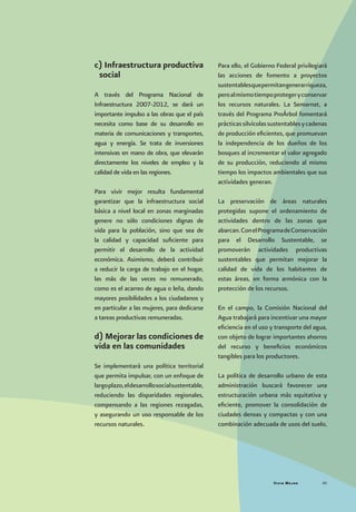 Vivir Mejor 45
c) Infraestructura productiva
social
A través del Programa Nacional de
Infraestructura 2007-2012, se dará un
importante impulso a las obras que el país
necesita como base de su desarrollo en
materia de comunicaciones y transportes,
agua y energía. Se trata de inversiones
intensivas en mano de obra, que elevarán
directamente los niveles de empleo y la
calidad de vida en las regiones.
Para vivir mejor resulta fundamental
garantizar que la infraestructura social
básica a nivel local en zonas marginadas
genere no sólo condiciones dignas de
vida para la población, sino que sea de
la calidad y capacidad suficiente para
permitir el desarrollo de la actividad
económica. Asimismo, deberá contribuir
a reducir la carga de trabajo en el hogar,
las más de las veces no remunerado,
como es el acarreo de agua o leña, dando
mayores posibilidades a los ciudadanos y
en particular a las mujeres, para dedicarse
a tareas productivas remuneradas.
d) Mejorar las condiciones de
vida en las comunidades
Se implementará una política territorial
que permita impulsar, con un enfoque de
largoplazo,eldesarrollosocialsustentable,
reduciendo las disparidades regionales,
compensando a las regiones rezagadas,
y asegurando un uso responsable de los
recursos naturales.
Para ello, el Gobierno Federal privilegiará
las acciones de fomento a proyectos
sustentablesquepermitangenerarriqueza,
peroalmismotiempoprotegeryconservar
los recursos naturales. La Semarnat, a
través del Programa ProÁrbol fomentará
prácticassilvícolassustentablesycadenas
de producción eficientes, que promuevan
la independencia de los dueños de los
bosques al incrementar el valor agregado
de su producción, reduciendo al mismo
tiempo los impactos ambientales que sus
actividades generan.
La preservación de áreas naturales
protegidas supone el ordenamiento de
actividades dentro de las zonas que
abarcan.ConelProgramadeConservación
para el Desarrollo Sustentable, se
promoverán actividades productivas
sustentables que permitan mejorar la
calidad de vida de los habitantes de
estas áreas, en forma armónica con la
protección de los recursos.
En el campo, la Comisión Nacional del
Agua trabajará para incentivar una mayor
eficiencia en el uso y transporte del agua,
con objeto de lograr importantes ahorros
del recurso y beneficios económicos
tangibles para los productores.
La política de desarrollo urbano de esta
administración buscará favorecer una
estructuración urbana más equitativa y
eficiente, promover la consolidación de
ciudades densas y compactas y con una
combinación adecuada de usos del suelo,
 