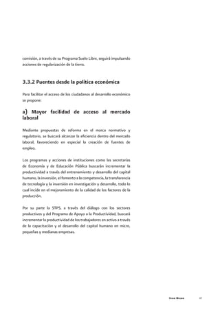Vivir Mejor 47
comisión, a través de su Programa Suelo Libre, seguirá impulsando
acciones de regularización de la tierra.
3.3.2 Puentes desde la política económica
Para facilitar el acceso de los ciudadanos al desarrollo económico
se propone:
a) Mayor facilidad de acceso al mercado
laboral
Mediante propuestas de reforma en el marco normativo y
regulatorio, se buscará alcanzar la eficiencia dentro del mercado
laboral, favoreciendo en especial la creación de fuentes de
empleo.
Los programas y acciones de instituciones como las secretarías
de Economía y de Educación Pública buscarán incrementar la
productividad a través del entrenamiento y desarrollo del capital
humano, la inversión, el fomento a la competencia, la transferencia
de tecnología y la inversión en investigación y desarrollo, todo lo
cual incide en el mejoramiento de la calidad de los factores de la
producción.
Por su parte la STPS, a través del diálogo con los sectores
productivos y del Programa de Apoyo a la Productividad, buscará
incrementar la productividad de los trabajadores en activo a través
de la capacitación y el desarrollo del capital humano en micro,
pequeñas y medianas empresas.
 