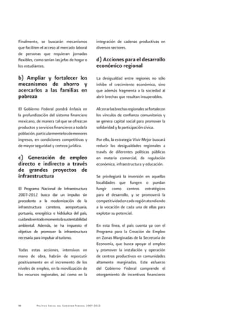 Política Social del Gobierno Federal 2007-201248
Finalmente, se buscarán mecanismos
que faciliten el acceso al mercado laboral
de personas que requieran jornadas
flexibles, como serían las jefas de hogar o
los estudiantes.
b) Ampliar y fortalecer los
mecanismos de ahorro y
acercarlos a las familias en
pobreza
El Gobierno Federal pondrá énfasis en
la profundización del sistema financiero
mexicano, de manera tal que se ofrezcan
productos y servicios financieros a toda la
población,particularmentelosdemenores
ingresos, en condiciones competitivas y
de mayor seguridad y certeza jurídica.
c) Generación de empleo
directo e indirecto a través
de grandes proyectos de
infraestructura
El Programa Nacional de Infraestructura
2007-2012 busca dar un impulso sin
precedente a la modernización de la
infraestructura carretera, aeroportuaria,
portuaria, energética e hidráulica del país,
cuidandoentodomomentolasustentabilidad
ambiental. Además, se ha impuesto el
objetivo de promover la infraestructura
necesaria para impulsar al turismo.
Todas estas acciones, intensivas en
mano de obra, habrán de repercutir
positivamente en el incremento de los
niveles de empleo, en la movilización de
los recursos regionales, así como en la
integración de cadenas productivas en
diversos sectores.
d) Acciones para el desarrollo
económico regional
La desigualdad entre regiones no sólo
inhibe el crecimiento económico, sino
que además fragmenta a la sociedad al
abrir brechas que resultan insuperables.
Alcerrarlasbrechasregionalessefortalecen
los vínculos de confianza comunitarios y
se genera capital social para promover la
solidaridad y la participación cívica.
Por ello, la estrategia Vivir Mejor buscará
reducir las desigualdades regionales a
través de diferentes políticas públicas
en materia comercial, de regulación
económica, infraestructura y educación.
Se privilegiará la inversión en aquellas
localidades que fungen o puedan
fungir como centros estratégicos
para el desarrollo, y se promoverá la
competitividadencadaregiónatendiendo
a la vocación de cada una de ellas para
explotar su potencial.
En esta línea, el país cuenta ya con el
Programa para la Creación de Empleo
en Zonas Marginadas de la Secretaría de
Economía, que busca apoyar el empleo
y promover la instalación y operación
de centros productivos en comunidades
altamente marginadas. Este esfuerzo
del Gobierno Federal comprende el
otorgamiento de incentivos financieros
 