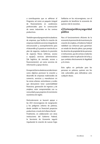 Vivir Mejor 49
a contribuyentes que se adhieran al
Programa, así como un paquete integral
de financiamiento en condiciones
preferenciales para la construcción
de naves industriales en los centros
productivos.
Tambiénoperaelprogramadeincubadoras
de empresas, que facilita la creación de
empresasmedianteserviciosintegralesde
estructuración y acompañamiento para
el desarrollo y/o puesta en marcha de un
plan de negocios, mediante la provisión
de espacios físicos (oficinas, acceso
a equipo); servicios administrativos
(de logística, de mercado, acceso a
financiamiento), así como servicios de
información y apoyo técnico.
Enespecial,lasincubadorassocialestienen
como objetivo promover la creación y
desarrollo de empresas tradicionales de
comercio, servicios y manufactura en
las zonas urbanas, semiurbanas y rurales
que demuestren tener sustentabilidad
financiera, generación de ingresos y de
empleos, estar comprometidas con su
comunidad y que propicien el crecimiento
económico de región.
Particularmente se buscará apoyar a
las 263 microrregiones de marginación
y los polígonos urbanos de pobreza,
donde también se financiará proyectos
productivos a través de la Banca Social.
Finalmente, en colaboración con otras
instituciones del Gobierno Federal,
la Secretaría de Economía seguirá
impulsando la creación de nuevas Cajas
Solidarias en las microrregiones, con el
propósito de beneficiar la economía de
quienes más lo necesitan.
e)Certezajurídicayseguridad
pública
Para el funcionamiento eficiente de la
economía,lapromocióndeinversionesyla
creación de empleos, el Gobierno Federal
redoblará sus esfuerzos para garantizar
un estado de derecho pleno, que proteja
los derechos de propiedad de las personas
e instituciones, que de certeza a todos los
ciudadanos sobre la aplicación de la ley y
que combata efectivamente la ilegalidad
y el crimen.
Esto aplica en particular para las
personas en pobreza, quienes son los
más vulnerables para defenderse ante
cualquier abuso.
 