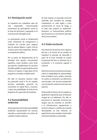 Política Social del Gobierno Federal 2007-201252
4.1 Participación social
Se impulsará una ciudadanía cada vez
más responsable, instrumentando
mecanismos de participación social en
la toma de decisiones y apoyando en la
reconstrucción del tejido social.
La participación social es fundamental
como mecanismo de transparencia y
rendición de cuentas para asegurar
que los apoyos lleguen a quien más los
necesita, para evitar dispendios, desvíos,
y manipulación política.
Por su parte, las Organizaciones de la
Sociedad Civil aportan conocimiento
específico, tanto temático como local,
que permite complementar las acciones
depolíticapública.Suparticipaciónactiva
refuerza el impacto a largo plazo de los
programas y fortalece el tejido social.
Por ello, es necesario construir redes
de protección social a fin de impulsar
acciones sostenibles, potenciar las
inversiones en capital físico y humano,
y elevar las posibilidades de éxito de los
programas de superación de la pobreza.
4.2 Sustentabilidad
ambiental
Seincorporaráncriteriosdesustentabilidad
ambiental, aprovechando los recursos
naturales y promoviendo una cultura de
cuidado al medio ambiente.
Se dará impulso al desarrollo territorial
ordenado, que considere las ventajas
comparativas en cada región y evite
asentamientos en zonas de riesgo, o
en todo caso, propicie su reubicación.
Asimismo, se instrumentarán políticas
que favorezcan un crecimiento ordenado
de las zonas urbanas.
4.3 Visión territorial
Para disminuir las brechas entre regiones
del país y al interior de los estados se
impulsará el principio de desarrollo a
partir de lo local, tomando en cuenta
el potencial del área en términos de su
vinculación a la economía regional o
nacional.
Asimismo,seinstrumentaránaccionespara
reducir la desigualdad de oportunidades
entre el ámbito rural y urbano, tomando
en cuenta su interacción, sus diferencias
estructurales y de servicios propiciando
una vinculación armónica entre estos dos
espacios.
El desarrollo al interior de las ciudades es
igualmente importante para el bienestar
integral de sus habitantes. Por ello, se
promoverá un desarrollo territorial que
asegure que las viviendas se articulen
a la infraestructura, equipamiento y
servicios urbanos. La política de vivienda
desempeñará, en este contexto, un
papel decisivo para impulsar el desarrollo
territorial ordenado y sustentable.
 