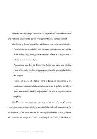 Política Social del Gobierno Federal 2007-2012
También, esta estrategia reconoce a la organización comunitaria como
una instancia fundamental para el reforzamiento de la cohesión social.
Vivir Mejor ordena a las políticas públicas en tres acciones principales:
•	 Continuar desarrollando las capacidades de los mexicanos, en especial
de las niñas y los niños, garantizándoles acceso a la educación, la
salud y a una vivienda digna.
•	 Proporcionar una Red de Protección Social que evite una pérdida
catastróficaenlasfamiliasmáspobresantelaenfermedadolapérdida
del empleo.
•	 Facilitar el acceso al empleo formal a todas las mexicanas y los
mexicanos, fortaleciendo la coordinación entre la política social y la
política económica. No hay mejor política social que la generación de
empleos.
VivirMejortomaencuentalosprogramasexistentesyloscomplementa
conaccionesnuevasqueseiránincorporando,bajoelprincipiodecoordinación
institucional con el fin de alcanzar las metas planteadas en el Plan Nacional
de Desarrollo, los Programas Sectoriales y Especiales correspondientes, así
 