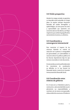 Vivir Mejor 53
4.4 Visión prospectiva
Atender los rezagos actuales no garantiza
un desarrollo social sostenible en el largo
plazo. Se requiere anticipar situaciones
derivadas del cambio demográfico y
epidemiológico, así como prever los retos
y oportunidades que representa una
economíacadavezmásabiertayconflujos
migratoriosquecambianlageografíadelos
asentamientos humanos y su dinámica.
4.5 Coordinación y
convergencia intersectorial
Para maximizar el impacto de los
esfuerzos federales en materia de
reducción de la pobreza, la desigualdad
de oportunidades y la vulnerabilidad, es
necesario alinear las políticas públicas de
las diversas dependencias bajo los ejes
rectores enunciados en este documento.
Enestesentido,secontinuaráfortaleciendo
los mecanismos de coordinación
ya definidos en la Ley General de
Desarrollo Social a través de la Comisión
Intersecretarial de Desarrollo Social.
4.6 Coordinación entre
órdenes de gobierno
En el marco de un federalismo plural y
constructivo, cada autoridad debe asumir
plenamente sus responsabilidades y
contribuir así, de manera corresponsable,
aldesarrollodelosmexicanos.ElGobierno
 