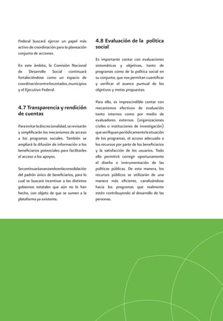 Política Social del Gobierno Federal 2007-201254
Federal buscará ejercer un papel más
activo de coordinación para la planeación
conjunta de acciones.
En este ámbito, la Comisión Nacional
de Desarrollo Social continuará
fortaleciéndose como un espacio de
coordinaciónentrelosestados,municipios
y el Ejecutivo Federal.
4.7 Transparencia y rendición
de cuentas
Paraevitarladiscrecionalidad,serevisarán
y simplificarán los mecanismos de acceso
a los programas sociales. También se
ampliará la difusión de información a los
beneficiarios potenciales para facilitarles
el acceso a los apoyos.
Secontinuaráavanzandoenlaconsolidación
del padrón único de beneficiarios, para lo
cual se buscará incentivar a los distintos
gobiernos estatales que aún no lo han
hecho, con objeto de que se sumen a la
plataforma ya existente.
4.8 Evaluación de la  política
social
Es importante contar con evaluaciones
sistemáticas y objetivas, tanto de
programas como de la política social en
su conjunto, que nos permitan cuantificar
y verificar el avance puntual de los
objetivos y metas propuestas.
Para ello, es imprescindible contar con
mecanismos efectivos de evaluación
tanto internos como por medio de
evaluadores externos (organizaciones
civiles o instituciones de investigación)
queverifiquenperiódicamentelasituación
de los programas, el acceso adecuado a
los recursos por parte de los beneficiarios
y la satisfacción de los usuarios. Todo
ello permitirá corregir oportunamente
el diseño e instrumentación de las
políticas públicas. De esta manera, los
recursos públicos se utilizarán de una
manera más eficiente, canalizándose
hacia los programas que realmente
estén contribuyendo al desarrollo de las
personas.
 