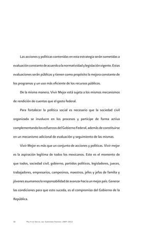 Política Social del Gobierno Federal 2007-201210
Las acciones y políticas contenidas en esta estrategia serán sometidas a
evaluaciónconstantedeacuerdoalanormatividadylegislaciónvigente.Estas
evaluaciones serán públicas y tienen como propósito la mejora constante de
los programas y un uso más eficiente de los recursos públicos.
De la misma manera, Vivir Mejor está sujeta a los mismos mecanismos
de rendición de cuentas que el gasto federal.
Para fortalecer la política social es necesario que la sociedad civil
organizada se involucre en los procesos y participe de forma activa
complementandolosesfuerzosdelGobiernoFederal,ademásdeconstituirse
en un mecanismo adicional de evaluación y seguimiento de las mismas.
Vivir Mejor es más que un conjunto de acciones y políticas. Vivir mejor
es la aspiración legítima de todos los mexicanos. Este es el momento de
que todos, sociedad civil, gobierno, partidos políticos, legisladores, jueces,
trabajadores, empresarios, campesinos, maestros, jefes y jefas de familia y
jóvenesasumamoslaresponsabilidaddeavanzarhaciaunmejorpaís.Generar
las condiciones para que esto suceda, es el compromiso del Gobierno de la
República.
 