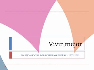 Vivir mejor
POLITICA SOCIAL DEL GOBIERNO FEDERAL 2007-2012
 