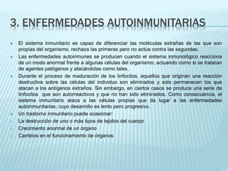 3. ENFERMEDADES AUTOINMUNITARIAS
 El sistema inmunitario es capaz de diferenciar las moléculas extrañas de las que son
propias del organismo, rechaza las primeras pero no actúa contra las segundas.
 Las enfermedades autoinmunes se producen cuando el sistema inmunológico reacciona
de un modo anormal frente a algunas células del organismo; actuando como si se trataran
de agentes patógenos y atacándolas como tales.
 Durante el proceso de maduración de los linfocitos, aquellos que originan una reacción
destructiva sobre las células del individuo son eliminados y solo permanecen los que
atacan a los antígenos extraños. Sin embargo, en ciertos casos se produce una serie de
linfocitos que son autorreactivos y que no han sido eliminados. Como consecuencia, el
sistema inmunitario ataca a las células propias que da lugar a las enfermedades
autoinmunitarias, cuyo desarrollo es lento pero progresivo.
 Un trastorno inmunitario puede ocasionar:
 La destrucción de uno o más tipos de tejidos del cuerpo
 Crecimiento anormal de un órgano
 Cambios en el funcionamiento de órganos
 