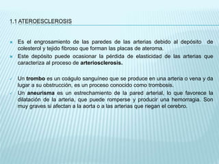 1.1 ATEROESCLEROSIS
 Es el engrosamiento de las paredes de las arterias debido al depósito de
colesterol y tejido fibroso que forman las placas de ateroma.
 Este depósito puede ocasionar la pérdida de elasticidad de las arterias que
caracteriza al proceso de arteriosclerosis.
 Un trombo es un coágulo sanguíneo que se produce en una arteria o vena y da
lugar a su obstrucción, es un proceso conocido como trombosis.
 Un aneurisma es un estrechamiento de la pared arterial, lo que favorece la
dilatación de la arteria, que puede romperse y producir una hemorragia. Son
muy graves si afectan a la aorta o a las arterias que riegan el cerebro.
 