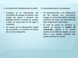 1.2 ACCIDENTES CEREBROVASCULARES 1.3 ENFERMEDADES CORONARIAS
 Consiste en la interrupción del
suministro de sangre al cerebro, que
puede ser grave y producir una
parálisis severa o incluso la muerte,
o leve, en cuyo caso no da lugar a
síntomas.
 La causa de la interrupción puede
ser una lesión, un trombo o la rotura
de un vaso sanguíneo.
 El estrechamiento o la obstrucción
de las arterias que suministran
sangre al miocardio( tejido muscular
cardiaco) da lugar a la reducción del
flujo sanguíneo a este tejido.
 Si esta es grave se produce un
ataque al corazón o infarto de
miocardio, debido a la muerte
celular por la falta de oxígeno, lo que
lleva a una parada cardiaca que
puede producir la muerte
 