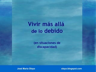 José María Olayo olayo.blogspot.com
Vivir más allá
de lo debido
(en situaciones de
discapacidad)
 