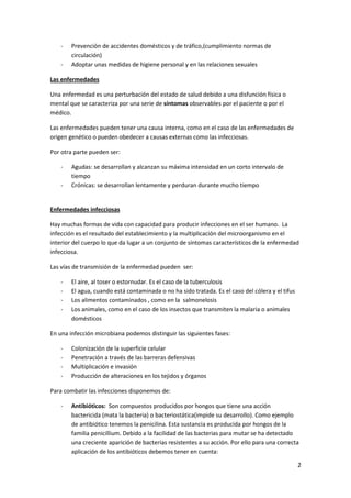 -   Prevención de accidentes domésticos y de tráfico,(cumplimiento normas de
        circulación)
    -   Adoptar unas medidas de higiene personal y en las relaciones sexuales

Las enfermedades

Una enfermedad es una perturbación del estado de salud debido a una disfunción física o
mental que se caracteriza por una serie de síntomas observables por el paciente o por el
médico.

Las enfermedades pueden tener una causa interna, como en el caso de las enfermedades de
origen genético o pueden obedecer a causas externas como las infecciosas.

Por otra parte pueden ser:

    -   Agudas: se desarrollan y alcanzan su máxima intensidad en un corto intervalo de
        tiempo
    -   Crónicas: se desarrollan lentamente y perduran durante mucho tiempo


Enfermedades infecciosas

Hay muchas formas de vida con capacidad para producir infecciones en el ser humano. La
infección es el resultado del establecimiento y la multiplicación del microorganismo en el
interior del cuerpo lo que da lugar a un conjunto de síntomas característicos de la enfermedad
infecciosa.

Las vías de transmisión de la enfermedad pueden ser:

    -   El aire, al toser o estornudar. Es el caso de la tuberculosis
    -   El agua, cuando está contaminada o no ha sido tratada. Es el caso del cólera y el tifus
    -   Los alimentos contaminados , como en la salmonelosis
    -   Los animales, como en el caso de los insectos que transmiten la malaria o animales
        domésticos

En una infección microbiana podemos distinguir las siguientes fases:

    -   Colonización de la superficie celular
    -   Penetración a través de las barreras defensivas
    -   Multiplicación e invasión
    -   Producción de alteraciones en los tejidos y órganos

Para combatir las infecciones disponemos de:

    -   Antibióticos: Son compuestos producidos por hongos que tiene una acción
        bactericida (mata la bacteria) o bacteriostática(impide su desarrollo). Como ejemplo
        de antibiótico tenemos la penicilina. Esta sustancia es producida por hongos de la
        familia penicillium. Debido a la facilidad de las bacterias para mutar se ha detectado
        una creciente aparición de bacterias resistentes a su acción. Por ello para una correcta
        aplicación de los antibióticos debemos tener en cuenta:

                                                                                                  2
 