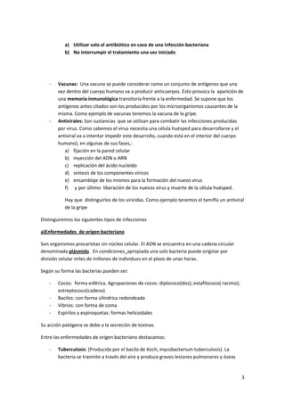 a) Utilizar solo el antibiótico en caso de una infección bacteriana
           b) No interrumpir el tratamiento una vez iniciado




    -   Vacunas: Una vacuna se puede considerar como un conjunto de antígenos que una
        vez dentro del cuerpo humano va a producir anticuerpos. Esto provoca la aparición de
        una memoria inmunológica transitoria frente a la enfermedad. Se supone que los
        antígenos antes citados son los producidos por los microorganismos causantes de la
        misma. Como ejemplo de vacunas tenemos la vacuna de la gripe.
    -   Antivirales: Son sustancias que se utilizan para combatir las infecciones producidas
        por virus. Como sabemos el virus necesita una célula huésped para desarrollarse y el
        antiviral va a intentar impedir este desarrollo, cuando está en el interior del cuerpo
        humano), en algunas de sus fases,:
           a) fijación en la pared celular
           b) inyección del ADN o ARN
           c) replicación del ácido nucleído
           d) síntesis de los componentes víricos
           e) ensamblaje de los mismos para la formación del nuevo virus
           f) y por último liberación de los nuevos virus y muerte de la célula huésped.

           Hay que distinguirlos de los viricidas. Como ejemplo tenemos el tamiflú un antiviral
           de la gripe

Distinguiremos los siguientes tipos de infecciones

a)Enfermedades de origen bacteriano

Son organismos procariotas sin núcleo celular. El ADN se encuentra en una cadena circular
denominada plásmido. En condiciones apropiada una solo bacteria puede originar por
división celular miles de millones de individuos en el plazo de unas horas.

Según su forma las bacterias pueden ser:

    -   Cocos: forma esférica. Agrupaciones de cocos: diplococo(dos); estafilococo( racimo);
        estreptococo(cadena)
    -   Bacilos: con forma cilíndrica redondeada
    -   Vibrios: con forma de coma
    -   Espirilos y espiroquetas: formas helicoidales

Su acción patógena se debe a la secreción de toxinas.

Entre las enfermedades de origen bacteriano destacamos:

    -   Tuberculosis: (Producida por el bacilo de Koch, mycobacterium tuberculosis). La
        bacteria se trasmite a través del aire y produce graves lesiones pulmonares y óseas


                                                                                               3
 