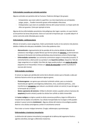 Enfermedades causadas por animales parásitos

Algunos animales son parásitos del ser humano. Podemos distinguir dos grupos:

      -    Ectoparásitos: que viven sobre la superficie. Los más importantes son artrópodos:
           pulgas, piojos…. Pueden transmitir graves enfermedades infecciosas
      -    Endoparásitos: que viven en cavidades internas del cuerpo humano. La mayor parte de
           ellos son gusanos. Como por ejemplo la tenia

Algunas de las enfermedades parasitarias más peligrosas dan lugar a quistes, en cuyo interior
se encuentran las larvas del parasito. Este es el caso de la triquinosis que se puede adquirir al
comer carne de cerdo infectada poco cocida

Enfermedades cardiovasculares

Afectan al corazón y vasos sanguíneos. Están aumentando mucho en los sectores más jóvenes
debido a hábitos de vida poco saludables. Entre ellas podemos citar:

  -       Aterosclerosis: engrosamiento de las paredes de las arterias debido al depósito de
          colesterol; macrófagos y tejido fibroso que forman placas de ateroma. La aterosclerosis
          favorece la formación de trombos,(embolia)y aneurisma(rotura arteria→hemorrágia
  -       Enfermedades coronarias: Las coronarias suministran sangre al miocardio,(corazón). El
          estrechamiento u obstrucción va a producir una isquemia cardiaca .(Isquemia: falta de
          riego sanguíneo en un tejido). Esta falta de riego puede producir una angina de pecho
          (isquemia en el miocardio) o incluso un infarto de miocardio( cuando se produce la
          necrosis del mismo).

  Enfermedades oncológicas

  El cáncer se origina por pérdida del control de la división celular que es llevado a cabo por
  distintos factores entre los que destacan algunos genes:

  -       Protooncogenes: son genes que estimulan la división celular, pero su mutación
          favorecida por agentes carcinógenos,(radiaciones, virus, sustancias químicas,…),los
          transforma en oncogenes, que inducen una división celular sin control, lo que da lugar a
          la formación de un tumor
  -       Genes supresores de tumores: Inhiben la división celular y pueden activar el proceso de
          apoptosis,(muerte celular),cuando las células han sufrido un daño irreversible

  Un tumor maligno se origina cuando la célula cancerosa prolifera y logra la infiltración e
  invasión de los tejidos circundantes. Sus células transportadas los la sangre o linfa pueden
  producir nuevos tumores,(metástasis) . Algunas células del sistema inmunológico pueden
  destruir a las células cancerígenas y evitar el crecimiento tumoral

  Para tratar un tumor maligno tememos: Cirugía; radioterapia y quimioterapia

  Enfermedades y trastornos inmunitarios

  La disfunción del sistema inmunitario,( encargado de la defensa del organismo frente a
  agentes extraños), da lugar a diferentes trastornos:

                                                                                                    5
 