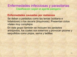 Enfermedades infecciosas y parasitarias Clasificación según el agente patógeno Enfermedades causadas por metazoos   Se deben a parásitos como las tenias (solitaria e hidatidosis) o los áscaris (triquinosis). Presentan ciclos vitales muy complejos. En este grupo también se incluyen los parásitos artrópodos, los cuales son externos y provocan picores y sarpullidos como piojos, sarna y ladillas. 