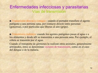 Enfermedades infecciosas y parasitarias Vías de transmisión ◘  Transmisión directa o contagio  : cuando el portador transfiere el agente patógeno a una persona sana, por contacto directo entre personas (gonorrea), o por partículas que liberan al aire (gripe). ◘  Transmisión indirecta : cuando los agentes patógenos pasan al agua o a los alimentos y desde allí se transmiten a una persona sana. Por ejemplo, el cólera se transmite por el agua. Cuando el transporte de gérmenes lo realizan otros animales, generalmente artrópodos, éstos se denominan  vectores de transmisión , como en el caso del dengue o de la malaria. 