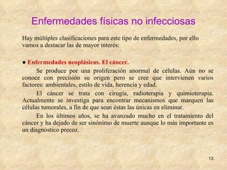 Enfermedades físicas no infecciosas Hay múltiples clasificaciones para este tipo de enfermedades, por ello vamos a destacar las de mayor interés:  ●  Enfermedades neoplásicas. El cáncer. Se produce por una proliferación anormal de células. Aún no se conoce con precisión su origen pero se cree que intervienen varios factores: ambientales, estilo de vida, herencia y edad. El cáncer se trata con cirugía, radioterapia y quimioterapia. Actualmente se investiga para encontrar mecanismos que marquen las células tumorales, a fin de que sean éstas las únicas en eliminar.  En los últimos años, se ha avanzado mucho en el tratamiento del cáncer y ha dejado de ser sinónimo de muerte aunque lo más importante es un diagnóstico precoz. 