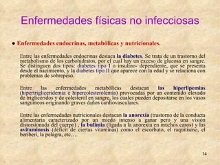 Enfermedades físicas no infecciosas ●   Enfermedades endocrinas, metabólicas y nutricionales . Entre las enfermedades endocrinas destaca  la diabetes .  Se trata de un trastorno del metabolismo de los carbohidratos, por el cual hay un exceso de glucosa en sangre. Se distinguen dos tipos:  diabetes tipo I  o insulino- dependiente, que se presenta desde el nacimiento, y la  diabetes tipo II  que aparece con la edad y se relaciona con problemas de sobrepeso. Entre las enfermedades metabólicas destacan  las hiperlipemias  ( hipertrigliceridemia e hipercolesterolemia ) provocadas por un contenido elevado de triglicéridos y de colesterol en sangre, los cuales pueden depositarse en los vasos sanguíneos originando graves daños cardiovasculares. Entre las enfermedades nutricionales destacan  la anorexia  (trastorno de la conducta alimentaria caracterizado por un miedo intenso a ganar pero y una visión distorsionada del cuerpo) ,  la bulimia  (ligada a la anorexia en muchos casos) y las  avitaminosis  (déficit de ciertas vitaminas) como el escorbuto, el raquitismo, el beriberi, la pelagra, etc…. 