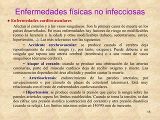 Enfermedades físicas no infecciosas ●  Enfermedades cardiovasculares Afectan al corazón y a los vasos sanguíneos. Son la primera causa de muerte en los países desarrollados. En estas enfermedades hay factores de riesgo no modificables (como la herencia y la edad) y otros modificables (tabaco, sedentarismo, estrés, hipertensión…). Las más relevantes son las siguientes: ▪  Accidente cerebrovascular : se produce cuando el cerebro deja repentinamente de recibir sangre (y, por tanto, oxígeno). Puede deberse a un coágulo que tapona una arteria cerebral (trombosis) o a una rotura de vasos sanguíneos (derrame cerebral). ▪  Ataque al corazón : cuando se produce una obstrucción de las arterias coronarias, parte del músculo cardíaco deja de recibir oxígeno y muere. Las consecuencias dependen del área afectada y pueden causar la muerte. ▪  Arteriosclerosis : endurecimiento de las paredes arteriales, por envejecimiento o por cúmulo de placas de colesterol (ateromas). Está muy relacionada con el resto de enfermedades cardiovasculares. ▪  Hipertensión : se produce cuando la presión que ejerce la sangre sobre las paredes arteriales supera los límites establecidos. Cuando se toma la tensión, se dan dos cifras: una presión sistólica (contracción del corazón) y otra presión diastólica (cuando se relaja). Los límites máximos están en 140/90 mm de mercurio. 