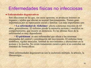 Enfermedades físicas no infecciosas ●  Enfermedades degenerativas Son afecciones en las que, sin causa aparente, se producen lesiones en órganos y tejidos que alteran su normal funcionamiento. Tienen gran importancia por su repercusión social y familiar. Las más importantes son: ▪  La enfermedad de Alzheimer : afecta a personas mayores de 65 años, generalmente. El enfermo pierde la memoria reciente y modifica su comportamiento, que incurre en demencia. En las últimas fases de la enfermedad es muy dependiente. ▪  El párkinson : es una enfermedad que afecta a las neuronas encargadas del control y coordinación del movimiento. El enfermo tiene temblores, rigidez muscular, lentitud de movimientos y alteraciones en la postura y la marcha. No existe tratamiento curativo pero sí se controlan sus síntomas de forma eficaz. Otras enfermedades degenerativas son la esclerosis múltiple, la artrosis, la fibromialgia… 