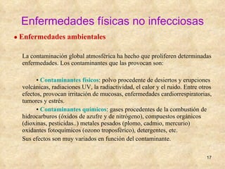 Enfermedades físicas no infecciosas ●  Enfermedades ambientales La contaminación global atmosférica ha hecho que proliferen determinadas enfermedades. Los contaminantes que las provocan son:  ▪  Contaminantes físicos : polvo procedente de desiertos y erupciones volcánicas, radiaciones UV, la radiactividad, el calor y el ruido. Entre otros efectos, provocan irritación de mucosas, enfermedades cardiorrespiratorias, tumores y estrés. ▪  Contaminantes químicos : gases procedentes de la combustión de hidrocarburos (óxidos de azufre y de nitrógeno), compuestos orgánicos (dioxinas, pesticidas..) metales pesados (plomo, cadmio, mercurio) oxidantes fotoquímicos (ozono troposférico), detergentes, etc. Sus efectos son muy variados en función del contaminante. 