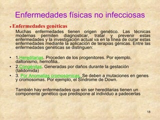 Enfermedades físicas no infecciosas ●  Enfermedades genéticas Muchas enfermedades tienen origen genético. Las técnicas modernas permiten diagnosticar, tratar y prevenir estas enfermedades y la investigación actual va en la línea de curar estas enfermedades mediante la aplicación de terapias génicas. Entre las enfermedades genéticas se distinguen: 1. Hereditarias . Proceden de los progenitores. Por ejemplo, daltonismo, hemofilia.. 2. Congénitas . Generadas por daños durante la gestación (talidomida) 3.   Por Anomalías cromosómicas.   Se deben a mutaciones en genes y cromosomas. Por ejemplo, el Síndrome de Down. También hay enfermedades que sin ser hereditarias tienen un componente genético que predispone al individuo a padecerlas 