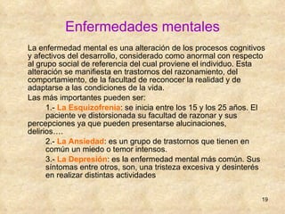 Enfermedades mentales La enfermedad mental es una alteración de los procesos cognitivos y afectivos del desarrollo, considerado como anormal con respecto al grupo social de referencia del cual proviene el individuo. Esta alteración se manifiesta en trastornos del razonamiento, del comportamiento, de la facultad de reconocer la realidad y de adaptarse a las condiciones de la vida. Las más importantes pueden ser:  1.-  La Esquizofrenia : se inicia entre los 15 y los 25 años. El  paciente ve distorsionada su facultad de razonar y sus  percepciones ya que pueden presentarse alucinaciones,  delirios…. 2.-  La Ansiedad : es un grupo de trastornos que tienen en  común un miedo o temor intensos. 3.-  La Depresión : es la enfermedad mental más común. Sus  síntomas entre otros, son, una tristeza excesiva y desinterés  en realizar distintas actividades 