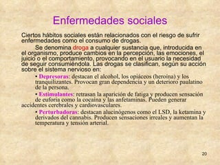 Enfermedades sociales Ciertos hábitos sociales están relacionados con el riesgo de sufrir enfermedades como el consumo de drogas. Se denomina  droga  a cualquier sustancia que, introducida en el organismo, produce cambios en la percepción, las emociones, el juicio o el comportamiento, provocando en el usuario la necesidad de seguir consumiéndola. Las drogas se clasifican, según su acción sobre el sistema nervioso en:  ▪  Depresoras : destacan el alcohol, los opiáceos (heroína) y los  tranquilizantes. Provocan gran dependencia y un deterioro paulatino  de la persona. ▪  Estimulantes : retrasan la aparición de fatiga y producen sensación  de euforia como la cocaína y las anfetaminas. Pueden generar  accidentes cerebrales y cardiovasculares. ▪  Perturbadoras : destacan alucinógenos como el LSD, la ketamina y  derivados del cannabis. Producen sensaciones irreales y aumentan la  temperatura y tensión arterial.  
