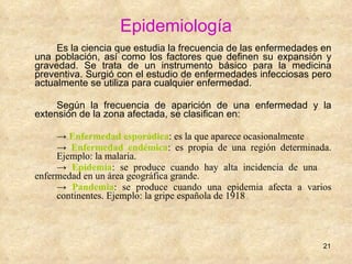 Epidemiología Es la ciencia que estudia la frecuencia de las enfermedades en una población, así como los factores que definen su expansión y gravedad. Se trata de un instrumento básico para la medicina preventiva. Surgió con el estudio de enfermedades infecciosas pero actualmente se utiliza para cualquier enfermedad.  Según la frecuencia de aparición de una enfermedad y la extensión de la zona afectada, se clasifican en: ->  Enfermedad esporádica : es la que aparece ocasionalmente ->  Enfermedad endémica : es propia de una región determinada.  Ejemplo: la malaria. ->  Epidemia : se produce cuando hay alta incidencia de una  enfermedad en un área geográfica grande. ->  Pandemia : se produce cuando una epidemia afecta a varios  continentes. Ejemplo: la gripe española de 1918 