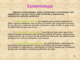 Epidemiología Algunas enfermedades, antes inexistentes o controladas, han reaparecido o se han hecho más virulentas y expansivas, adquiriendo carácter epidémico.  ->  Enfermedades nuevas : son aquellas cuya reciente aparición se debe a agentes patógenos nuevos para el hombre, que franquean la barrera de las especies y pasan de animales a humanos como el sida, la gripe aviar, la enfermedad de las vacas locas.. ->  Enfermedades emergentes : conocidas de antes pero que en las últimas décadas han tenido más incidencia debido al turismo, migraciones, contaminación, etc. El abuso de los antibióticos ha hecho que determinados patógenos se vuelvan resistentes a los mismos. ->  Enfermedades reemergentes : son enfermedades, supuestamente controladas pero que pueden volven a constituir una amenaza sanitaria . Por ejemplo, la tuberculosis, reemergente en todo el mundo por el aumento de personas sensibles al patógeno (enfermos de sida). 