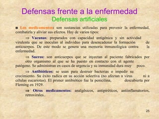 Defensas frente a la enfermedad Defensas artificiales ◘  Los medicamentos :  son sustancias utilizadas para prevenir la enfermedad, combatirla y aliviar sus efectos. Hay de varios tipos:     Vacunas : preparados con capacidad antigénica y sin actividad  virulenta que se inoculan al individuo para desencadenar la formación  de anticuerpos. De este modo se genera una memoria inmunológica contra  la enfermedad.    Sueros:  son anticuerpos que se inyectan al paciente fabricados por  otro organismo al que se ha puesto en contacto con el agente  patógeno. Se administran en casos de urgencia y su inmunidad dura muy  poco.    Antibióticos:   se usan para destruir bacterias o impedir su  crecimiento. Su éxito radica en su acción selectiva (no afectan a virus  ni a células eucariotas). El primer antibiótico fue la penicilina,  descubierta por Fleming en 1929.    Otros medicamentos:   analgésicos, antipiréticos, antiinflamatorios,  retrovirales.. 