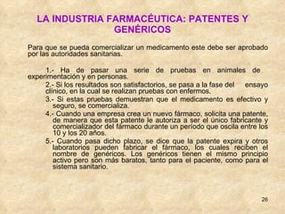 LA INDUSTRIA FARMACÉUTICA: PATENTES Y GENÉRICOS Para que se pueda comercializar un medicamento este debe ser aprobado por las autoridades sanitarias. 1.- Ha de pasar una serie de pruebas en animales de  experimentación y en personas. 2.- Si los resultados son satisfactorios, se pasa a la fase del  ensayo  clínico, en la cual se realizan pruebas con enfermos. 3.- Si estas pruebas demuestran que el medicamento es efectivo y seguro, se comercializa. 4.- Cuando una empresa crea un nuevo fármaco, solicita una patente, de manera que esta patente le autoriza a ser el único fabricante y comercializador del fármaco durante un período que oscila entre los 10 y los 20 años. 5.- Cuando pasa dicho plazo, se dice que la patente expira y otros laboratorios pueden fabricar el fármaco, los cuales reciben el nombre de genéricos. Los genéricos tienen el mismo principio activo pero son más baratos, tanto para el paciente, como para el sistema sanitario. 