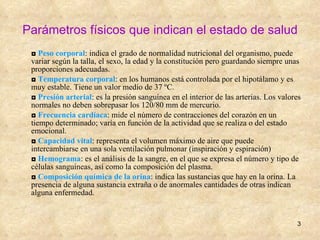 Parámetros físicos que indican el estado de salud ◘  Peso corporal : indica el grado de normalidad nutricional del organismo, puede variar según la talla, el sexo, la edad y la constitución pero guardando siempre unas proporciones adecuadas. ◘  Temperatura corporal : en los humanos está controlada por el hipotálamo y es muy estable. Tiene un valor medio de 37 ºC. ◘  Presión arterial : es la presión sanguínea en el interior de las arterias. Los valores normales no deben sobrepasar los 120/80 mm de mercurio. ◘  Frecuencia cardíaca : mide el número de contracciones del corazón en un tiempo determinado; varía en función de la actividad que se realiza o del estado emocional. ◘  Capacidad vital : representa el volumen máximo de aire que puede intercambiarse en una sola ventilación pulmonar (inspiración y espiración) ◘  Hemograma : es el análisis de la sangre, en el que se expresa el número y tipo de células sanguíneas, así como la composición del plasma. ◘  Composición química de la orina : indica las sustancias que hay en la orina. La presencia de alguna sustancia extraña o de anormales cantidades de otras indican alguna enfermedad. 