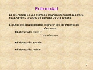 Enfermedad La enfermedad es una alteración orgánica o funcional que afecta negativamente al estado de bienestar de una persona. Según el tipo de alteración se origina un tipo de enfermedad:  Infecciosas ◙  Enfermedades físicas  No infecciosas ◙  Enfermedades mentales ◙  Enfermedades sociales 