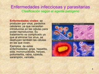 Enfermedades infecciosas y parasitarias Clasificación según el agente patógeno Enfermedades virales :  se producen por virus, parásitos celulares, ya que necesitan introducirse en las células para poder reproducirse. Su tratamiento es complicado ya que al eliminar los virus, se destruyen también las células en las que viven. Ejemplos  de estas enfermedades: gripe, hepatitis, sida, mononucleosis, herpes, poliomielitis, rabia, rubéola, sarampión, varicela..  