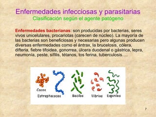 Enfermedades infecciosas y parasitarias Clasificación según el agente patógeno Enfermedades bacterianas : son producidas por bacterias, seres vivos unicelulares, procariotas (carecen de núcleo). La mayoría de las bacterias son beneficiosas y necesarias pero algunas producen diversas enfermedades como el ántrax, la brucelosis, cólera, difteria, fiebre tifoidea, gonorrea, úlcera duodenal o gástrica, lepra, neumonía, peste, sífilis, tétanos, tos ferina, tuberculosis…. 